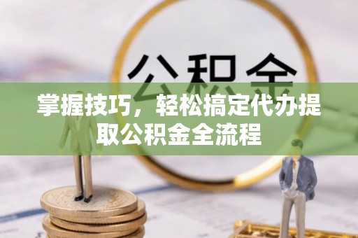 西螺掌握技巧，轻松搞定代办提取公积金全流程