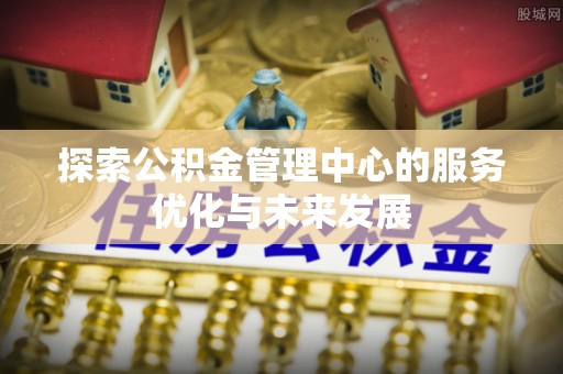 西螺探索公积金管理中心的服务优化与未来发展