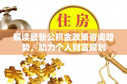 西螺解读最新公积金政策咨询趋势，助力个人财富规划