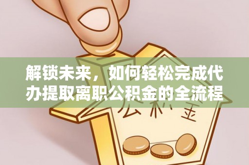 西螺解锁未来，如何轻松完成代办提取离职公积金的全流程