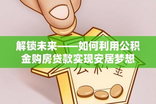 西螺解锁未来——如何利用公积金购房贷款实现安居梦想