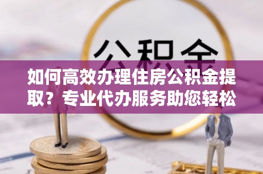 西螺如何高效办理住房公积金提取？专业代办服务助您轻松解决难题