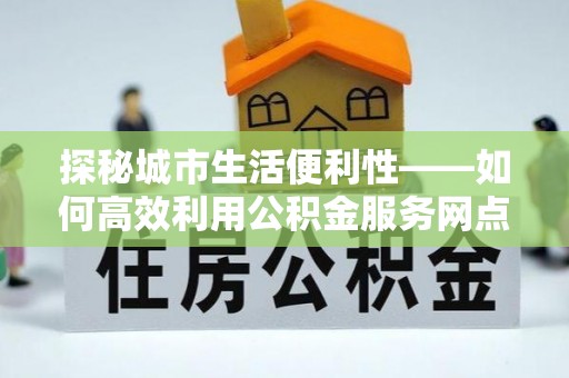西螺探秘城市生活便利性——如何高效利用公积金服务网点查询工具