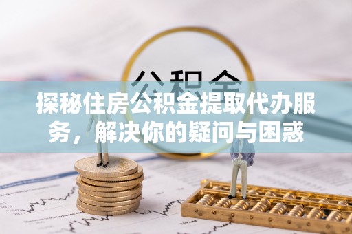 西螺探秘住房公积金提取代办服务，解决你的疑问与困惑