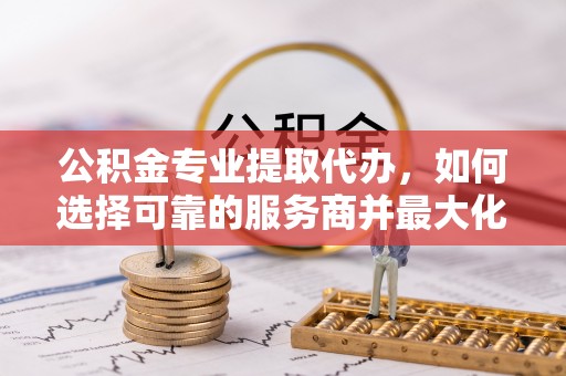 西螺公积金专业提取代办，如何选择可靠的服务商并最大化你的资金收益
