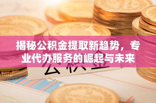 西螺揭秘公积金提取新趋势，专业代办服务的崛起与未来