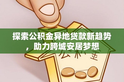 西螺探索公积金异地贷款新趋势，助力跨城安居梦想