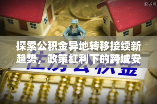 西螺探索公积金异地转移接续新趋势，政策红利下的跨城安居梦想