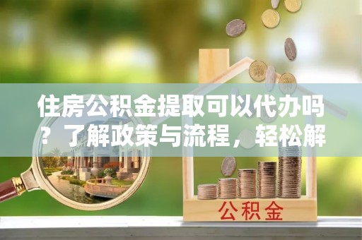 西螺住房公积金提取可以代办吗？了解政策与流程，轻松解决你的疑问