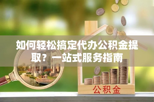 西螺如何轻松搞定代办公积金提取？一站式服务指南