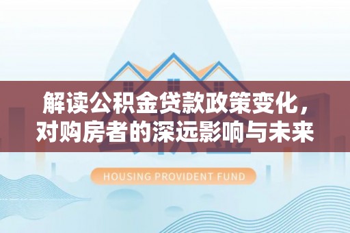 西螺解读公积金贷款政策变化，对购房者的深远影响与未来趋势