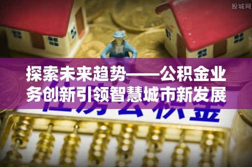 西螺探索未来趋势——公积金业务创新引领智慧城市新发展