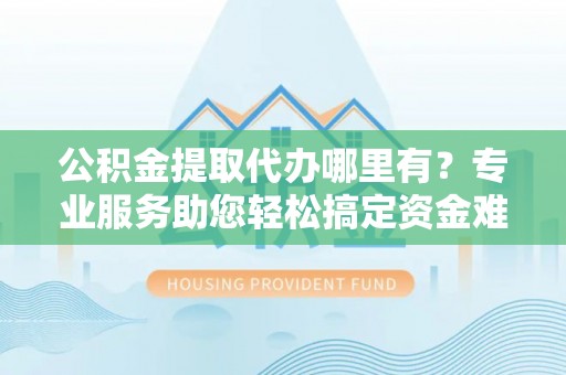 西螺公积金提取代办哪里有？专业服务助您轻松搞定资金难题