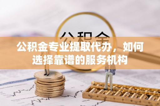西螺公积金专业提取代办，如何选择靠谱的服务机构